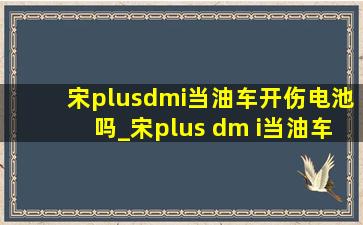 宋plusdmi当油车开伤电池吗_宋plus dm i当油车开合适吗